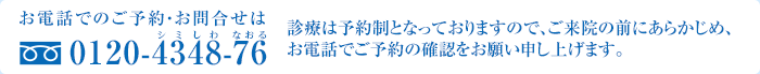 お電話でのご予約・お問合せは 0120-4348-76 診療は予約制となっておりますので、ご来院の前にあらかじめ、お電話でご予約の確認をお願い申し上げます。